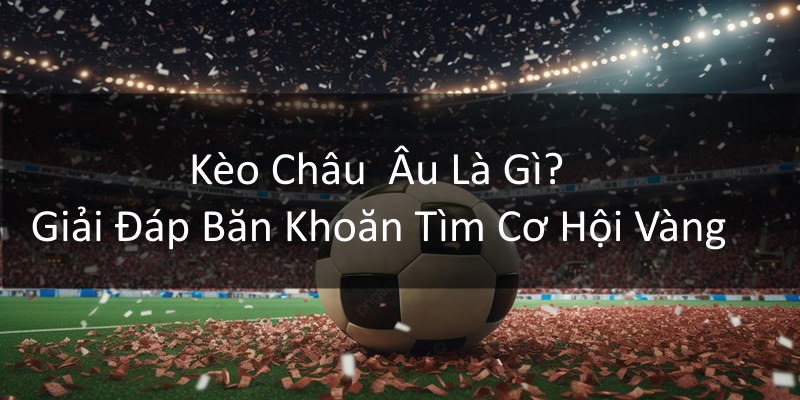 Kèo Châu Âu Là Gì? Giải Đáp Băn Khoăn Tìm Cơ Hội Vàng